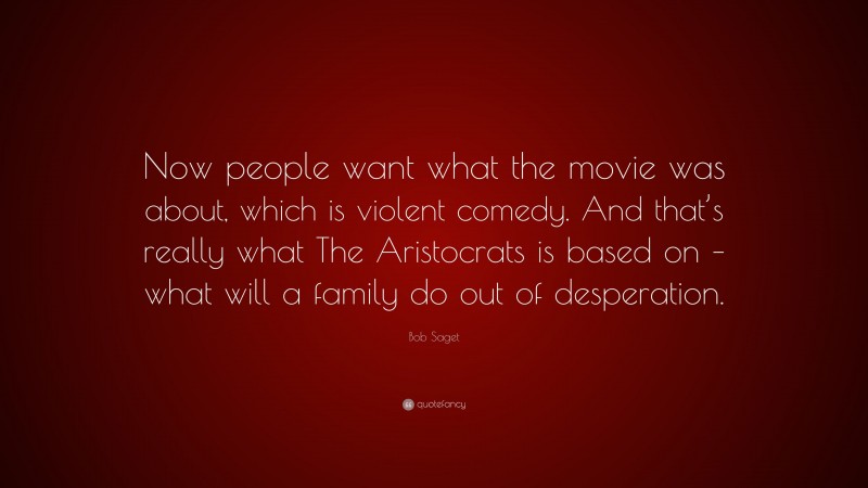 Bob Saget Quote: “Now people want what the movie was about, which is violent comedy. And that’s really what The Aristocrats is based on – what will a family do out of desperation.”