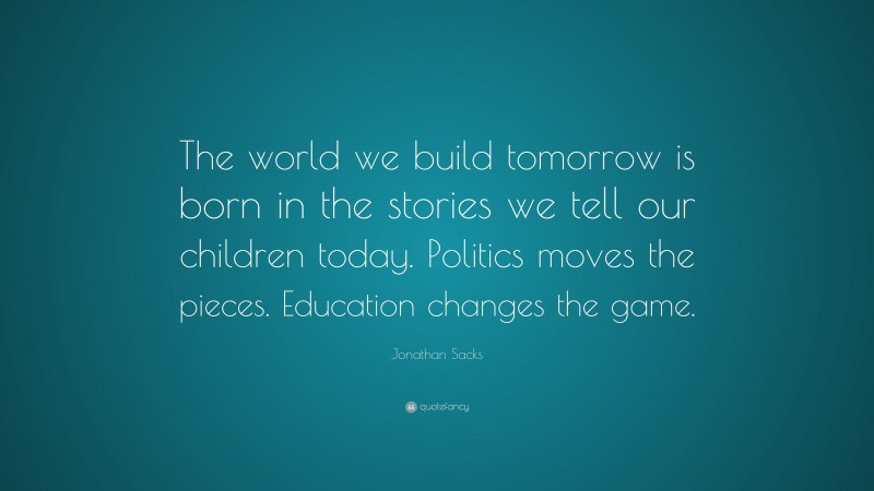 Jonathan Sacks Quote: “The world we build tomorrow is born in the stories we tell our children today. Politics moves the pieces. Education changes the game.”