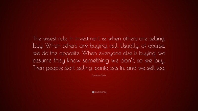 Jonathan Sacks Quote: “The wisest rule in investment is: when others are selling, buy. When others are buying, sell. Usually, of course, we do the opposite. When everyone else is buying, we assume they know something we don’t, so we buy. Then people start selling, panic sets in, and we sell too.”