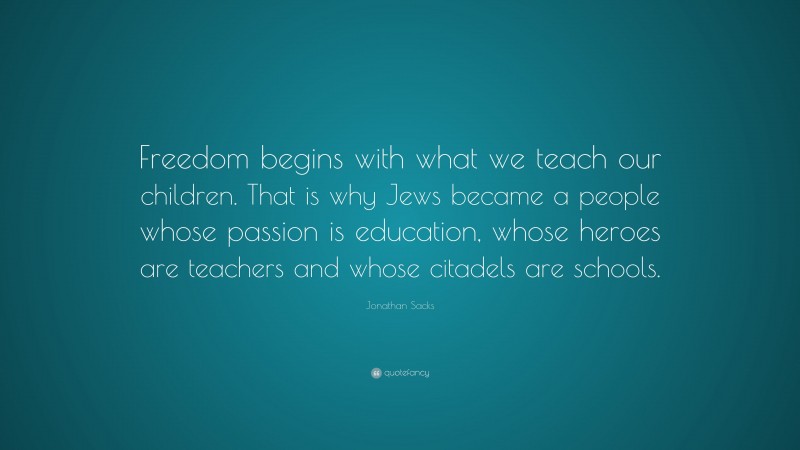 Jonathan Sacks Quote: “Freedom begins with what we teach our children. That is why Jews became a people whose passion is education, whose heroes are teachers and whose citadels are schools.”