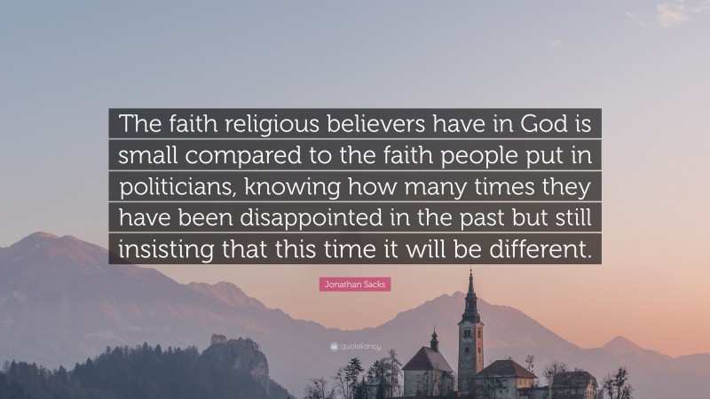 Jonathan Sacks Quote: “The faith religious believers have in God is small compared to the faith people put in politicians, knowing how many times they have been disappointed in the past but still insisting that this time it will be different.”
