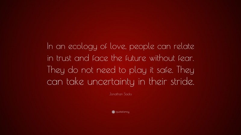 Jonathan Sacks Quote: “In an ecology of love, people can relate in trust and face the future without fear. They do not need to play it safe. They can take uncertainty in their stride.”