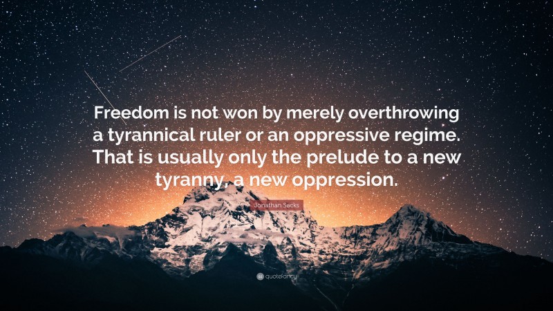 Jonathan Sacks Quote: “Freedom is not won by merely overthrowing a tyrannical ruler or an oppressive regime. That is usually only the prelude to a new tyranny, a new oppression.”