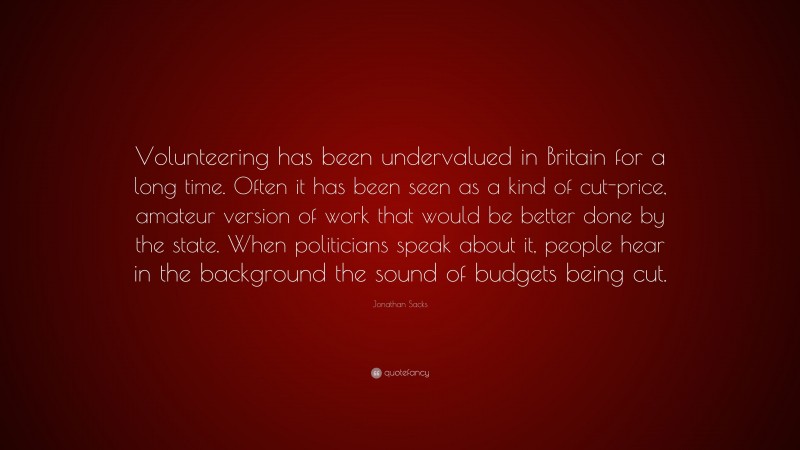 Jonathan Sacks Quote: “Volunteering has been undervalued in Britain for a long time. Often it has been seen as a kind of cut-price, amateur version of work that would be better done by the state. When politicians speak about it, people hear in the background the sound of budgets being cut.”