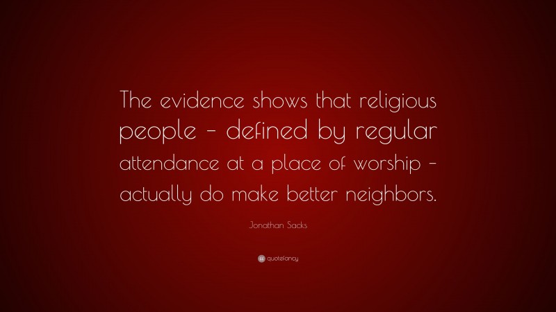 Jonathan Sacks Quote: “The evidence shows that religious people – defined by regular attendance at a place of worship – actually do make better neighbors.”