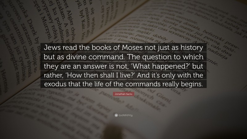 Jonathan Sacks Quote: “Jews read the books of Moses not just as history but as divine command. The question to which they are an answer is not, ‘What happened?’ but rather, ‘How then shall I live?’ And it’s only with the exodus that the life of the commands really begins.”