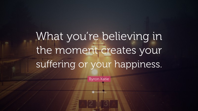 Byron Katie Quote: “What you’re believing in the moment creates your suffering or your happiness.”