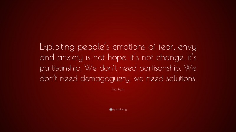 Paul Ryan Quote: “Exploiting people’s emotions of fear, envy and anxiety is not hope, it’s not change, it’s partisanship. We don’t need partisanship. We don’t need demagoguery, we need solutions.”