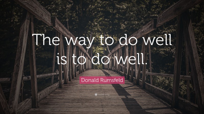 Donald Rumsfeld Quote: “The way to do well is to do well.”