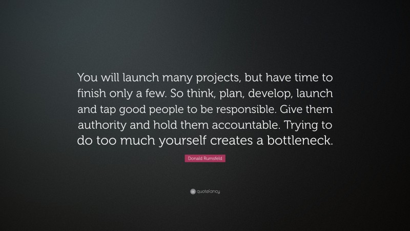 Donald Rumsfeld Quote: “You will launch many projects, but have time to finish only a few. So think, plan, develop, launch and tap good people to be responsible. Give them authority and hold them accountable. Trying to do too much yourself creates a bottleneck.”