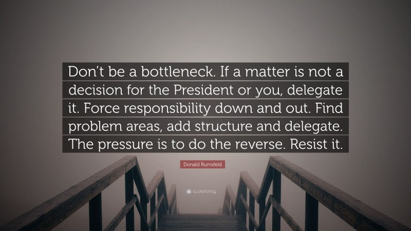 Donald Rumsfeld Quote: “Don’t be a bottleneck. If a matter is not a decision for the President or you, delegate it. Force responsibility down and out. Find problem areas, add structure and delegate. The pressure is to do the reverse. Resist it.”