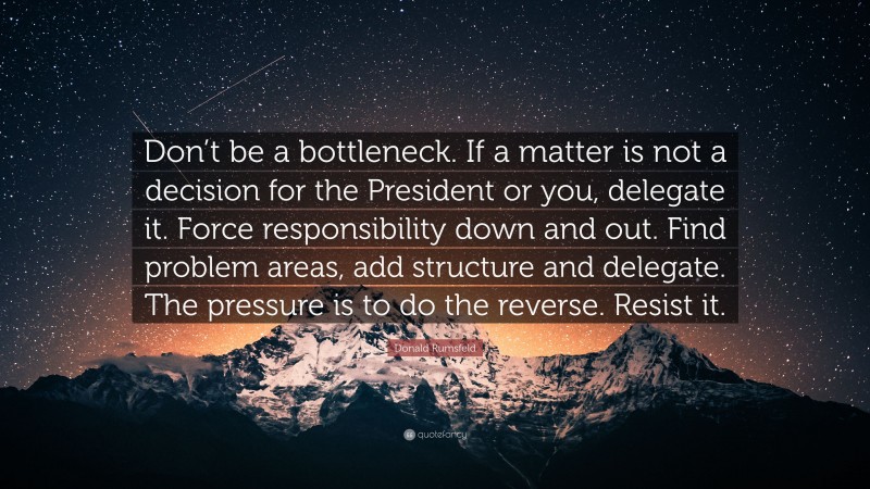 Donald Rumsfeld Quote: “Don’t be a bottleneck. If a matter is not a decision for the President or you, delegate it. Force responsibility down and out. Find problem areas, add structure and delegate. The pressure is to do the reverse. Resist it.”