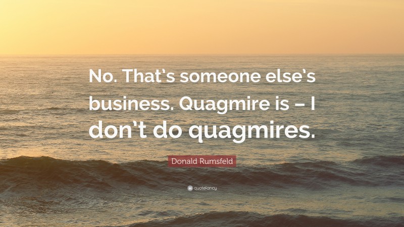 Donald Rumsfeld Quote: “No. That’s someone else’s business. Quagmire is – I don’t do quagmires.”