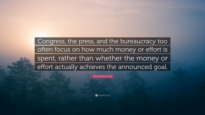 Donald Rumsfeld Quote: “Congress, the press, and the bureaucracy too often focus on how much money or effort is spent, rather than whether the money or effort actually achieves the announced goal.”