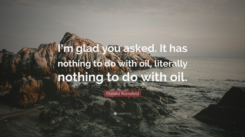 Donald Rumsfeld Quote: “I’m glad you asked. It has nothing to do with oil, literally nothing to do with oil.”
