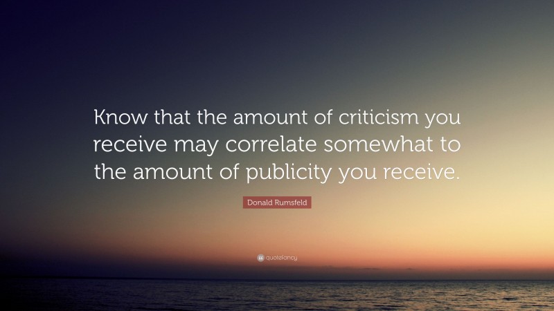 Donald Rumsfeld Quote: “Know that the amount of criticism you receive may correlate somewhat to the amount of publicity you receive.”