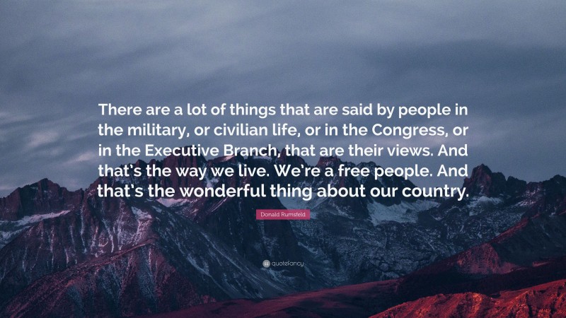 Donald Rumsfeld Quote: “There are a lot of things that are said by people in the military, or civilian life, or in the Congress, or in the Executive Branch, that are their views. And that’s the way we live. We’re a free people. And that’s the wonderful thing about our country.”