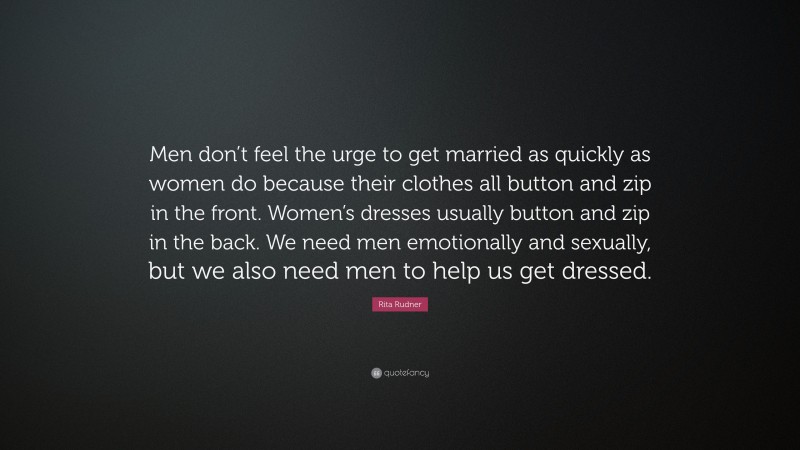 Rita Rudner Quote: “Men don’t feel the urge to get married as quickly as women do because their clothes all button and zip in the front. Women’s dresses usually button and zip in the back. We need men emotionally and sexually, but we also need men to help us get dressed.”