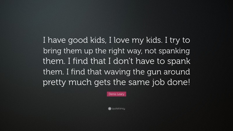 Denis Leary Quote: “I have good kids, I love my kids. I try to bring them up the right way, not spanking them. I find that I don’t have to spank them. I find that waving the gun around pretty much gets the same job done!”