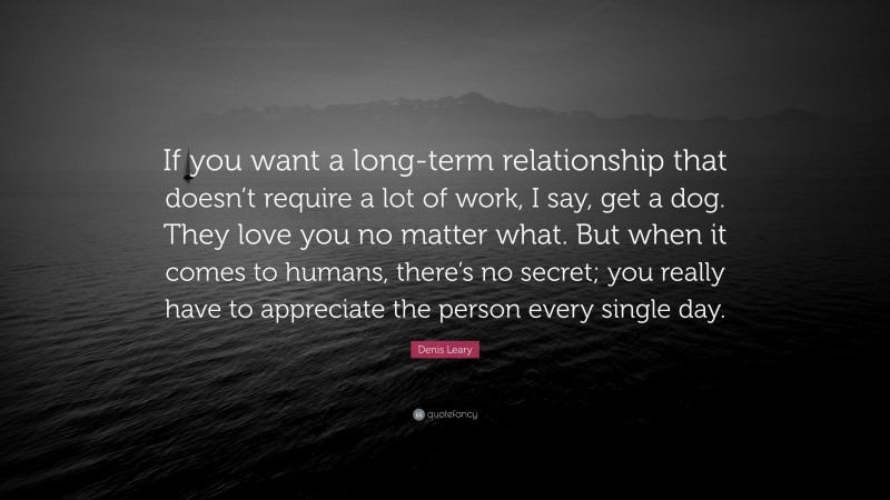 Denis Leary Quote: “If you want a long-term relationship that doesn’t require a lot of work, I say, get a dog. They love you no matter what. But when it comes to humans, there’s no secret; you really have to appreciate the person every single day.”