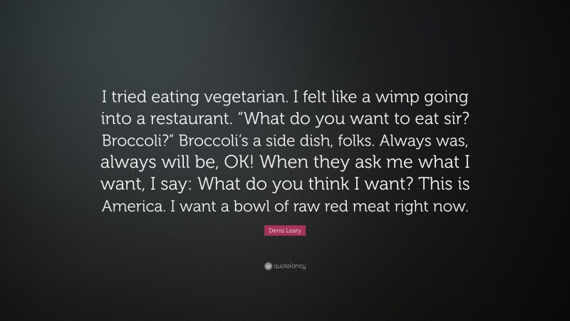 Denis Leary Quote: “I tried eating vegetarian. I felt like a wimp going into a restaurant. “What do you want to eat sir? Broccoli?” Broccoli’s a side dish, folks. Always was, always will be, OK! When they ask me what I want, I say: What do you think I want? This is America. I want a bowl of raw red meat right now.”