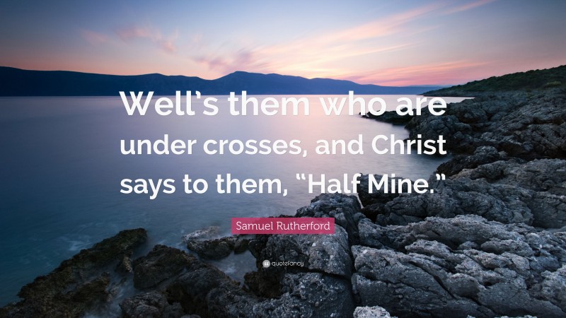 Samuel Rutherford Quote: “Well’s them who are under crosses, and Christ says to them, “Half Mine.””