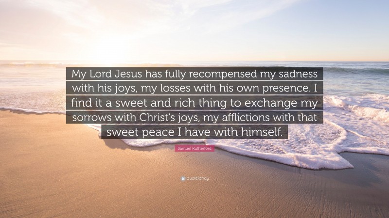 Samuel Rutherford Quote: “My Lord Jesus has fully recompensed my sadness with his joys, my losses with his own presence. I find it a sweet and rich thing to exchange my sorrows with Christ’s joys, my afflictions with that sweet peace I have with himself.”