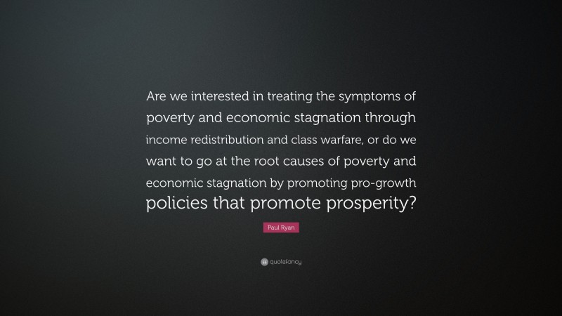 Paul Ryan Quote: “Are we interested in treating the symptoms of poverty and economic stagnation through income redistribution and class warfare, or do we want to go at the root causes of poverty and economic stagnation by promoting pro-growth policies that promote prosperity?”