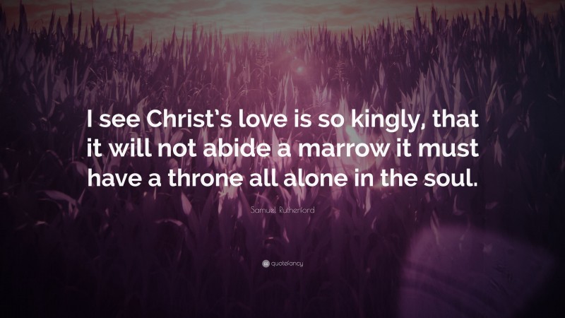 Samuel Rutherford Quote: “I see Christ’s love is so kingly, that it will not abide a marrow it must have a throne all alone in the soul.”