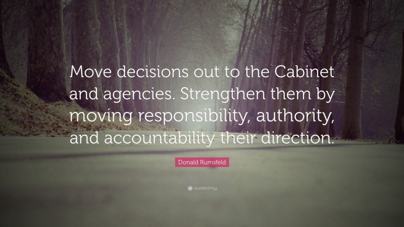 Donald Rumsfeld Quote: “Move decisions out to the Cabinet and agencies. Strengthen them by moving responsibility, authority, and accountability their direction.”