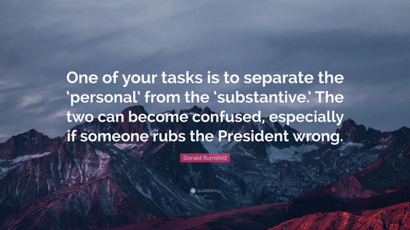 Donald Rumsfeld Quote: “One of your tasks is to separate the ‘personal’ from the ‘substantive.’ The two can become confused, especially if someone rubs the President wrong.”