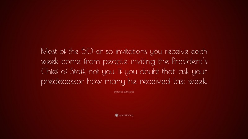 Donald Rumsfeld Quote: “Most of the 50 or so invitations you receive each week come from people inviting the President’s Chief of Staff, not you. If you doubt that, ask your predecessor how many he received last week.”