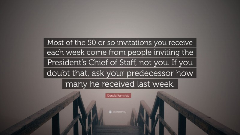Donald Rumsfeld Quote: “Most of the 50 or so invitations you receive each week come from people inviting the President’s Chief of Staff, not you. If you doubt that, ask your predecessor how many he received last week.”