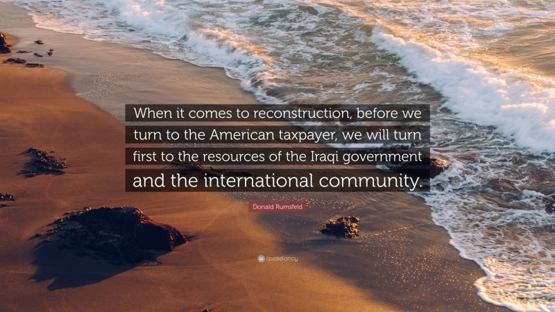 Donald Rumsfeld Quote: “When it comes to reconstruction, before we turn to the American taxpayer, we will turn first to the resources of the Iraqi government and the international community.”