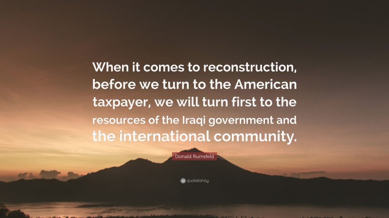 Donald Rumsfeld Quote: “When it comes to reconstruction, before we turn to the American taxpayer, we will turn first to the resources of the Iraqi government and the international community.”