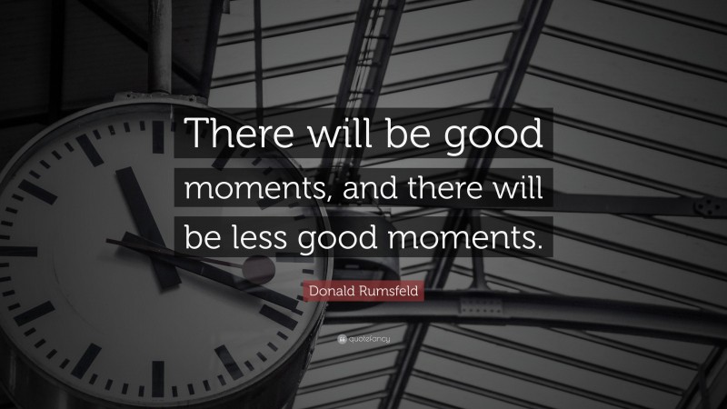 Donald Rumsfeld Quote: “There will be good moments, and there will be less good moments.”