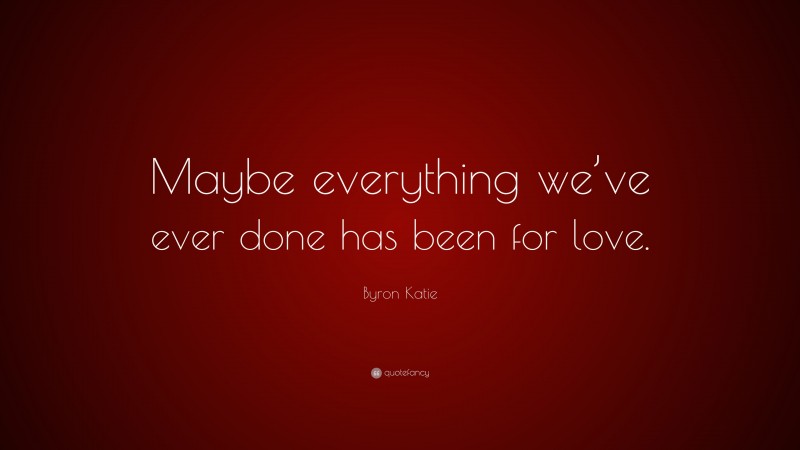 Byron Katie Quote: “Maybe everything we’ve ever done has been for love.”