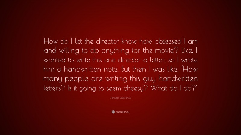 Jennifer Lawrence Quote: “How do I let the director know how obsessed I am and willing to do anything for the movie? Like, I wanted to write this one director a letter, so I wrote him a handwritten note. But then I was like, ‘How many people are writing this guy handwritten letters? Is it going to seem cheesy? What do I do?’”