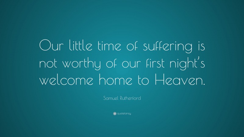 Samuel Rutherford Quote: “Our little time of suffering is not worthy of our first night’s welcome home to Heaven.”