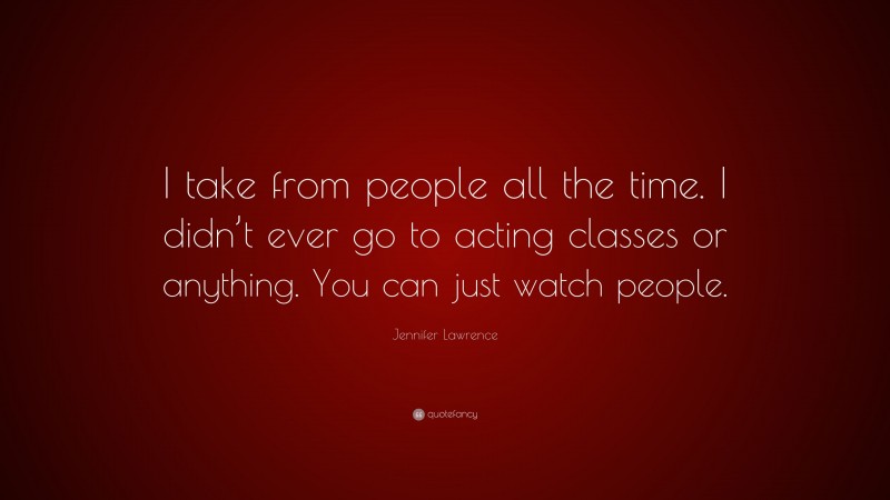 Jennifer Lawrence Quote: “I take from people all the time. I didn’t ever go to acting classes or anything. You can just watch people.”