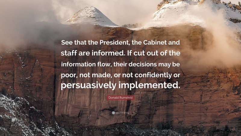 Donald Rumsfeld Quote: “See that the President, the Cabinet and staff are informed. If cut out of the information flow, their decisions may be poor, not made, or not confidently or persuasively implemented.”