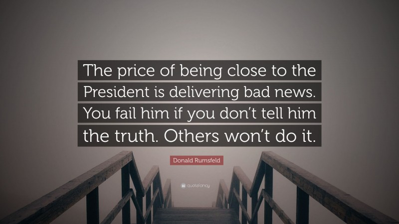 Donald Rumsfeld Quote: “The price of being close to the President is delivering bad news. You fail him if you don’t tell him the truth. Others won’t do it.”