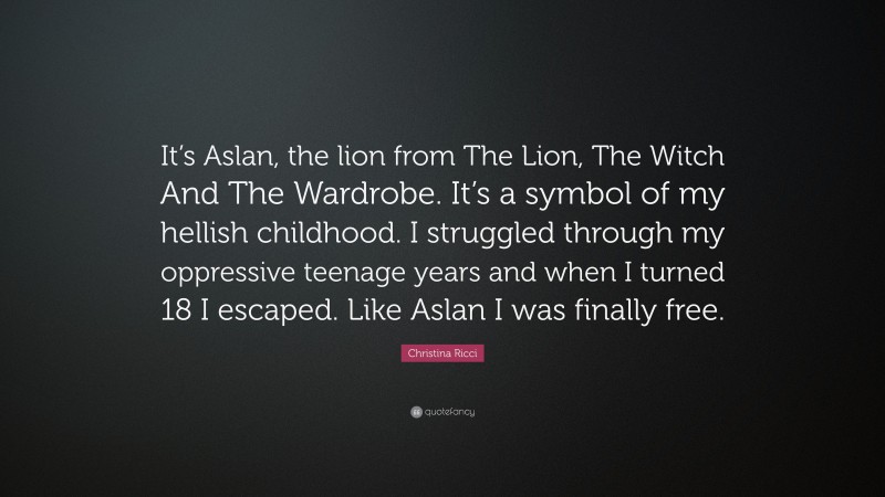 Christina Ricci Quote: “It’s Aslan, the lion from The Lion, The Witch And The Wardrobe. It’s a symbol of my hellish childhood. I struggled through my oppressive teenage years and when I turned 18 I escaped. Like Aslan I was finally free.”