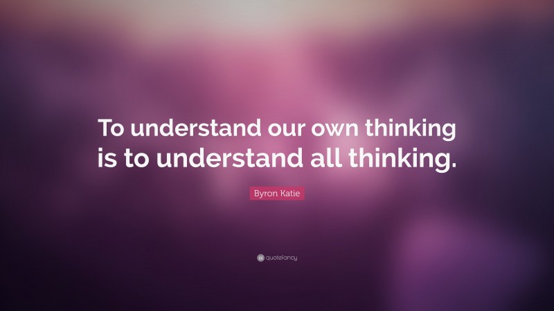 Byron Katie Quote: “To understand our own thinking is to understand all thinking.”