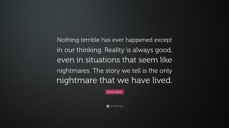 Byron Katie Quote: “Nothing terrible has ever happened except in our thinking. Reality is always good, even in situations that seem like nightmares. The story we tell is the only nightmare that we have lived.”