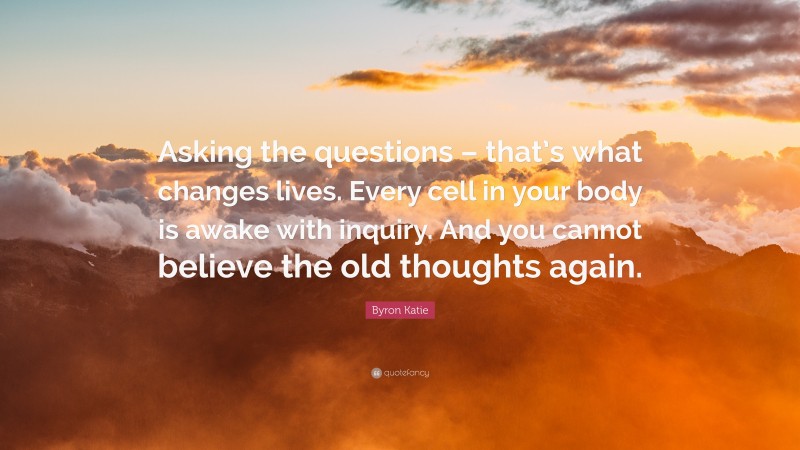 Byron Katie Quote: “Asking the questions – that’s what changes lives. Every cell in your body is awake with inquiry. And you cannot believe the old thoughts again.”