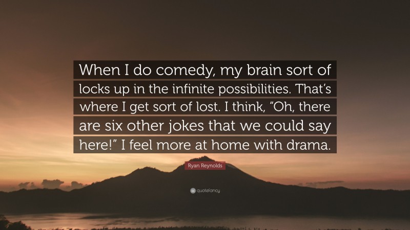 Ryan Reynolds Quote: “When I do comedy, my brain sort of locks up in the infinite possibilities. That’s where I get sort of lost. I think, “Oh, there are six other jokes that we could say here!” I feel more at home with drama.”
