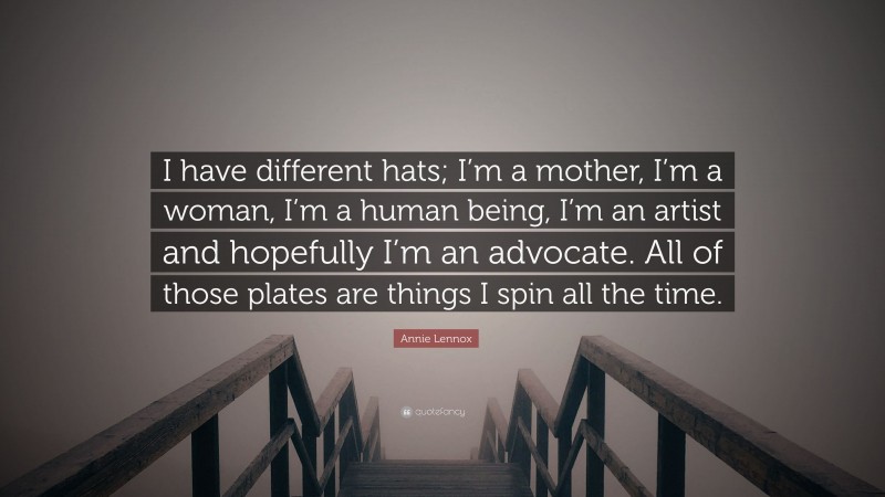 Annie Lennox Quote: “I have different hats; I’m a mother, I’m a woman, I’m a human being, I’m an artist and hopefully I’m an advocate. All of those plates are things I spin all the time.”