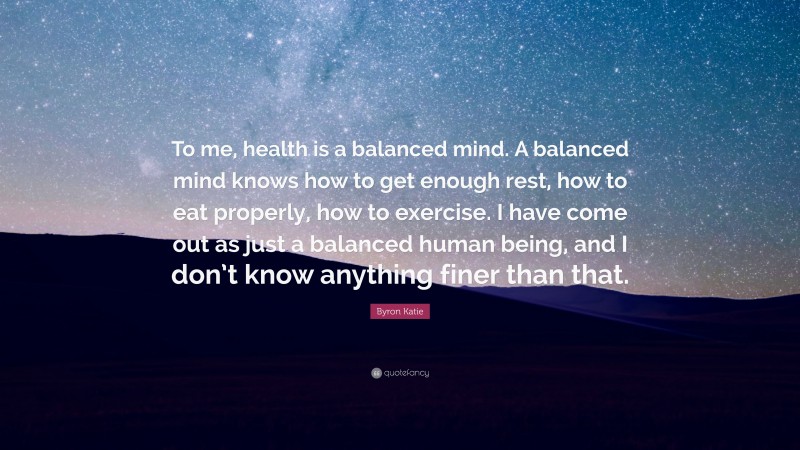 Byron Katie Quote: “To me, health is a balanced mind. A balanced mind knows how to get enough rest, how to eat properly, how to exercise. I have come out as just a balanced human being, and I don’t know anything finer than that.”