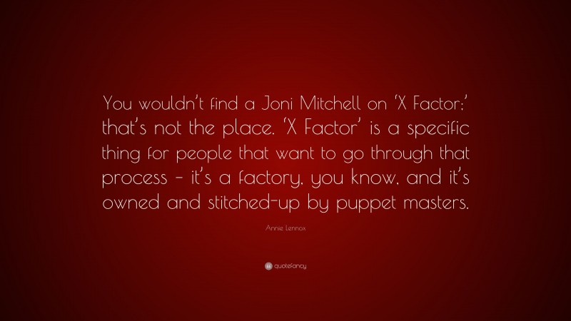 Annie Lennox Quote: “You wouldn’t find a Joni Mitchell on ‘X Factor;’ that’s not the place. ‘X Factor’ is a specific thing for people that want to go through that process – it’s a factory, you know, and it’s owned and stitched-up by puppet masters.”
